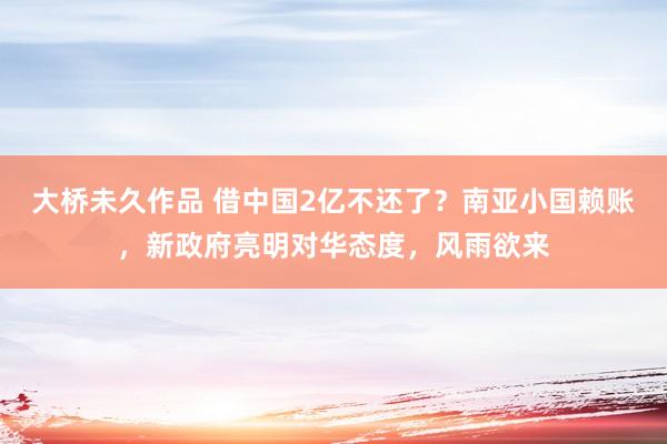 大桥未久作品 借中国2亿不还了？南亚小国赖账，新政府亮明对华态度，风雨欲来