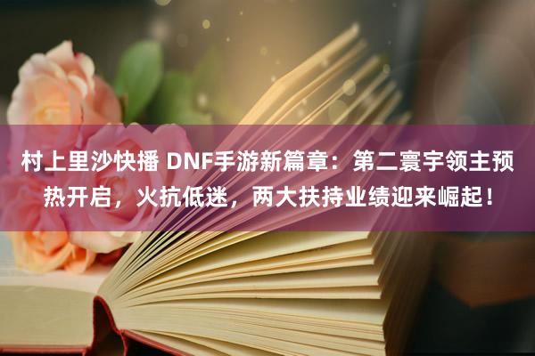 村上里沙快播 DNF手游新篇章：第二寰宇领主预热开启，火抗低迷，两大扶持业绩迎来崛起！