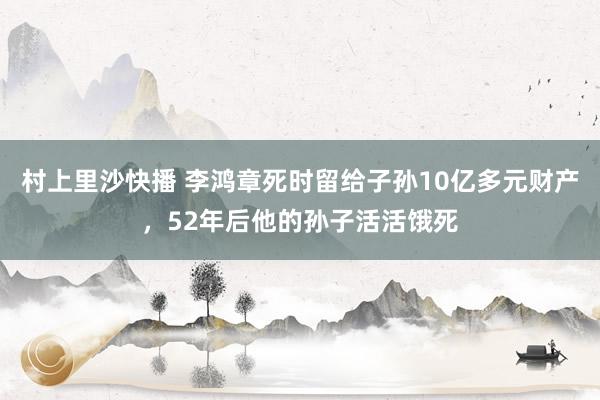 村上里沙快播 李鸿章死时留给子孙10亿多元财产，52年后他的孙子活活饿死