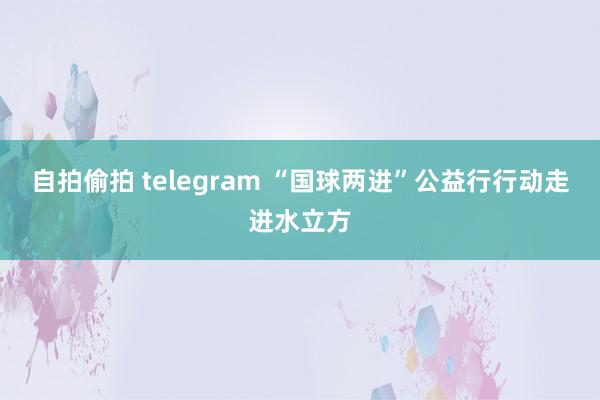 自拍偷拍 telegram “国球两进”公益行行动走进水立方