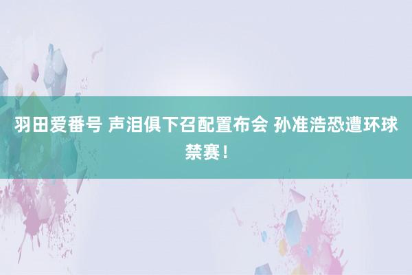 羽田爱番号 声泪俱下召配置布会 孙准浩恐遭环球禁赛！