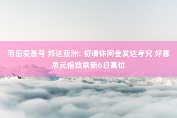 羽田爱番号 邦达亚洲: 初请休闲金发达考究 好意思元指数刷新6日高位