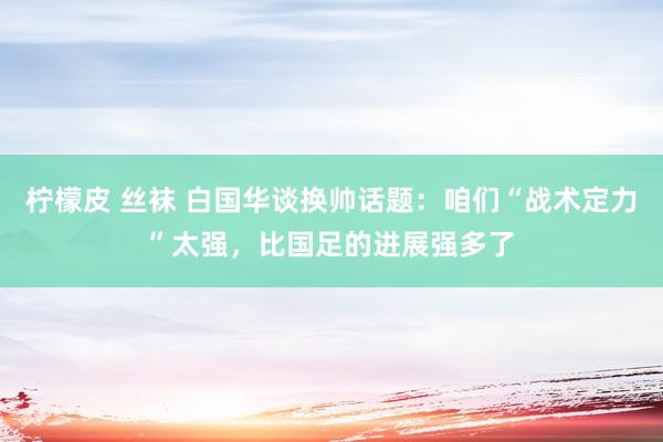 柠檬皮 丝袜 白国华谈换帅话题：咱们“战术定力”太强，比国足的进展强多了