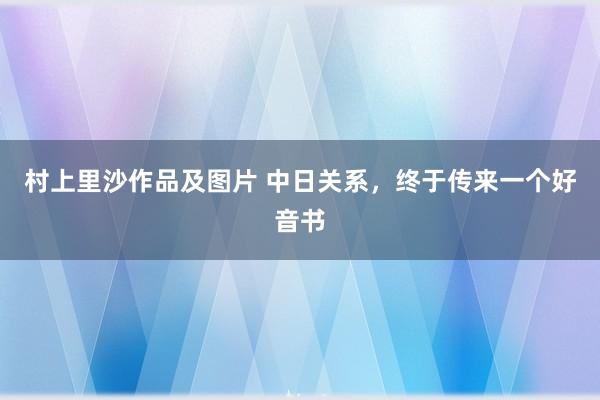 村上里沙作品及图片 中日关系，终于传来一个好音书