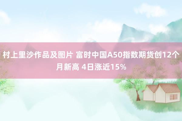 村上里沙作品及图片 富时中国A50指数期货创12个月新高 4日涨近15%