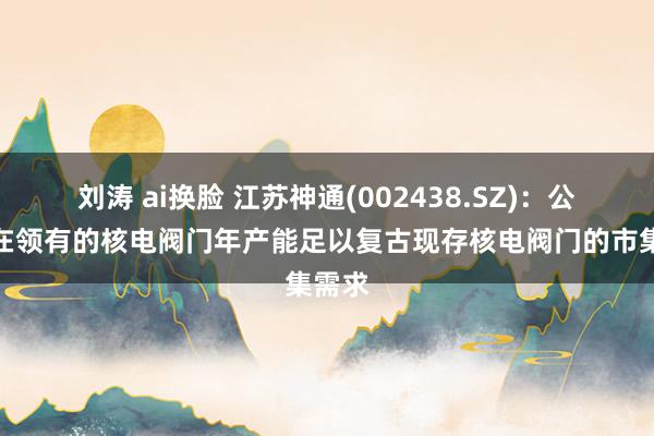 刘涛 ai换脸 江苏神通(002438.SZ)：公司现在领有的核电阀门年产能足以复古现存核电阀门的市集需求