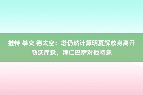 推特 拳交 德太空：塔仍然计算明夏解放身离开勒沃库森，拜仁巴萨对他特意