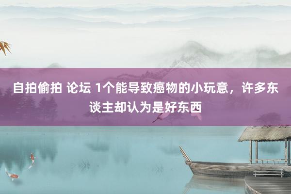 自拍偷拍 论坛 1个能导致癌物的小玩意，许多东谈主却认为是好东西