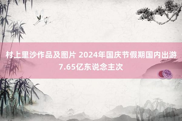 村上里沙作品及图片 2024年国庆节假期国内出游7.65亿东说念主次