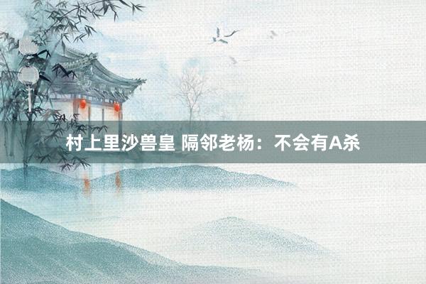 村上里沙兽皇 隔邻老杨：不会有A杀