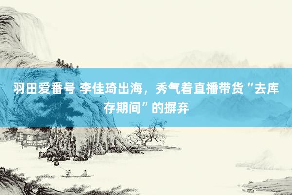 羽田爱番号 李佳琦出海，秀气着直播带货“去库存期间”的摒弃