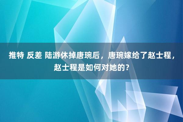 推特 反差 陆游休掉唐琬后，唐琬嫁给了赵士程，赵士程是如何对她的？