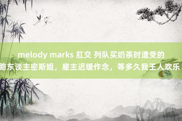 melody marks 肛交 列队买奶茶时遭受的路东谈主密斯姐，雇主迟缓作念，等多久我王人欢乐！