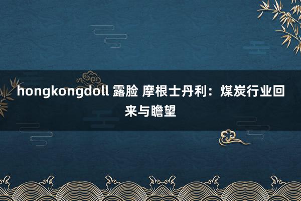 hongkongdoll 露脸 摩根士丹利：煤炭行业回来与瞻望