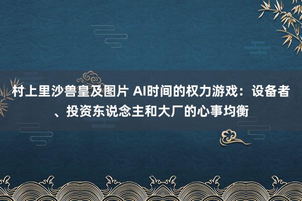 村上里沙兽皇及图片 AI时间的权力游戏：设备者、投资东说念主和大厂的心事均衡