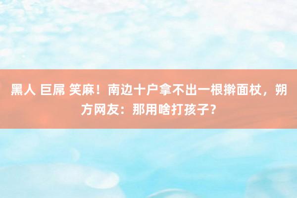 黑人 巨屌 笑麻！南边十户拿不出一根擀面杖，朔方网友：那用啥打孩子？