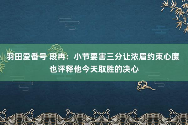 羽田爱番号 段冉：小节要害三分让浓眉约束心魔 也评释他今天取胜的决心