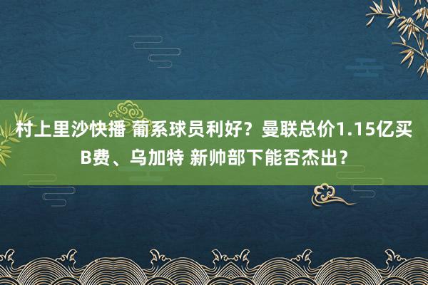 村上里沙快播 葡系球员利好？曼联总价1.15亿买B费、乌加特 新帅部下能否杰出？