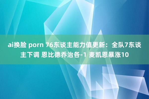 ai换脸 porn 76东谈主能力值更新：全队7东谈主下调 恩比德乔治各-1 麦凯恩暴涨10