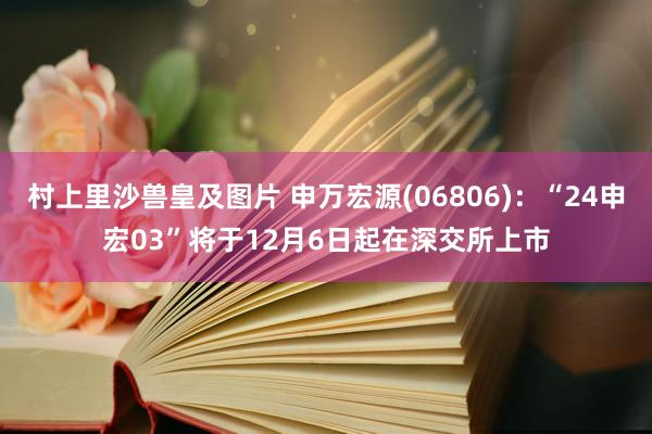 村上里沙兽皇及图片 申万宏源(06806)：“24申宏03”将于12月6日起在深交所上市