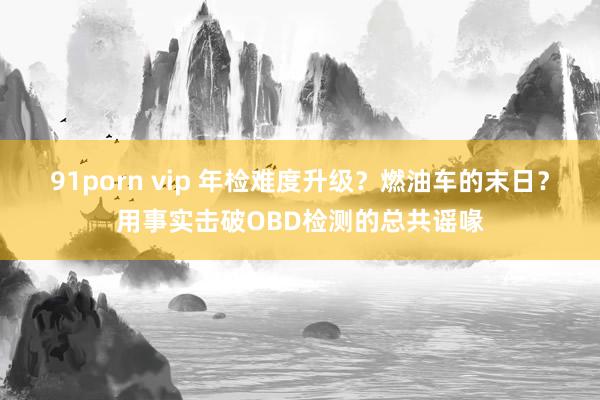 91porn vip 年检难度升级？燃油车的末日？用事实击破OBD检测的总共谣喙