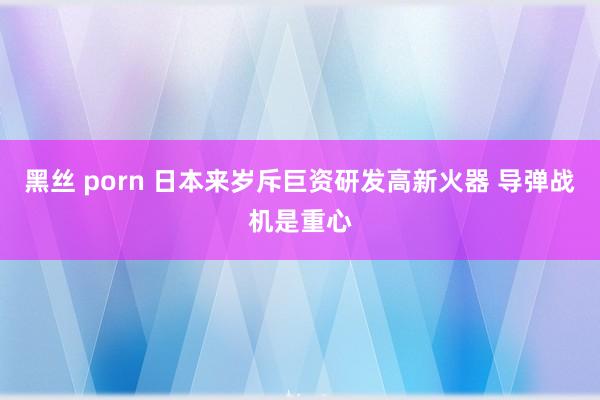 黑丝 porn 日本来岁斥巨资研发高新火器 导弹战机是重心