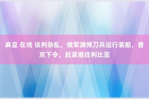 麻豆 在线 谈判杂乱，俄军渊博刀兵运行装船，普京下令，赶紧撤往利比亚