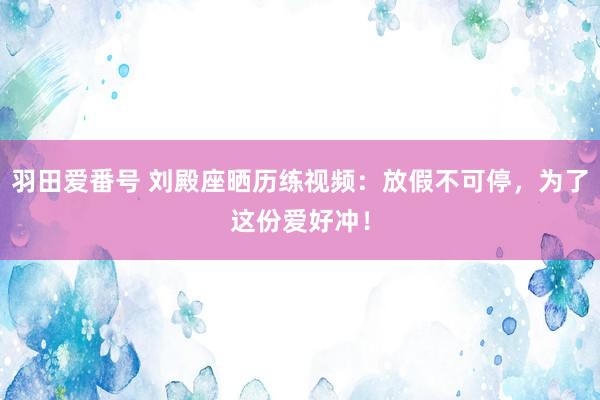 羽田爱番号 刘殿座晒历练视频：放假不可停，为了这份爱好冲！