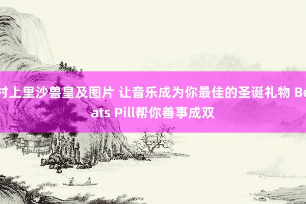 村上里沙兽皇及图片 让音乐成为你最佳的圣诞礼物 Beats Pill帮你善事成双