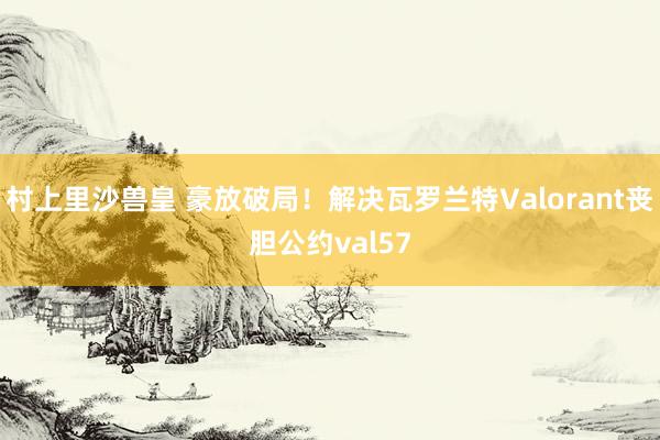 村上里沙兽皇 豪放破局！解决瓦罗兰特Valorant丧胆公约val57