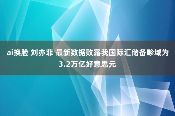 ai换脸 刘亦菲 最新数据败露我国际汇储备畛域为3.2万亿好意思元