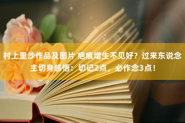 村上里沙作品及图片 疤痕增生不见好？过来东说念主切身感悟：切记2点，必作念3点！