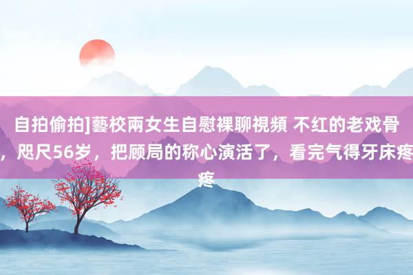 自拍偷拍]藝校兩女生自慰裸聊視頻 不红的老戏骨，咫尺56岁，把顾局的称心演活了，看完气得牙床疼