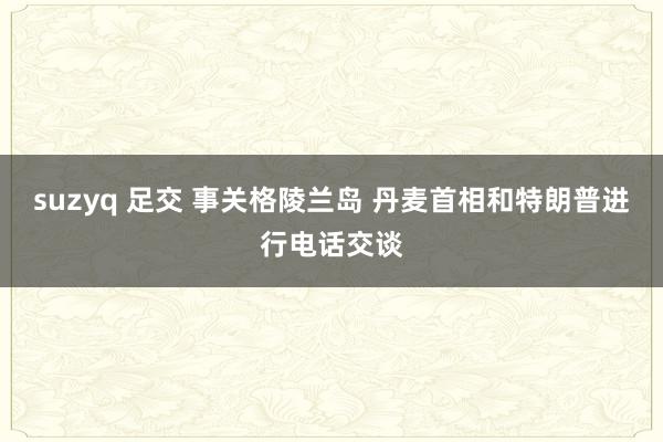 suzyq 足交 事关格陵兰岛 丹麦首相和特朗普进行电话交谈