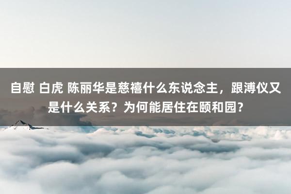 自慰 白虎 陈丽华是慈禧什么东说念主，跟溥仪又是什么关系？为何能居住在颐和园？